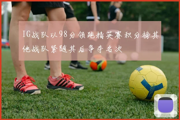 IG战队以98分领跑精英赛积分榜其他战队紧随其后争夺名次