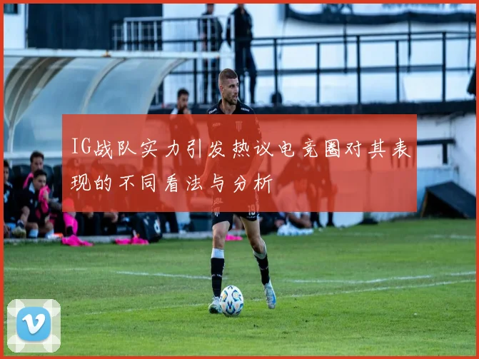 IG战队实力引发热议电竞圈对其表现的不同看法与分析