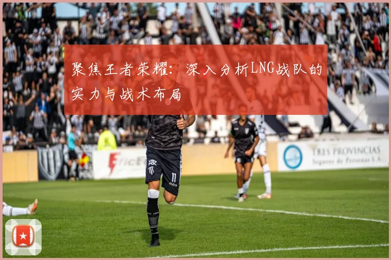 聚焦王者荣耀：深入分析LNG战队的实力与战术布局