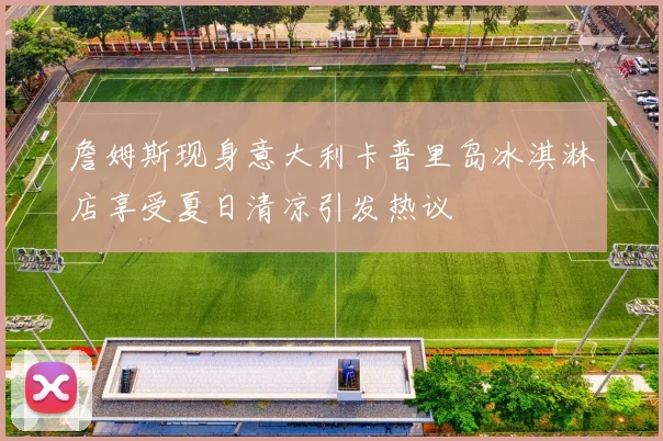 詹姆斯现身意大利卡普里岛冰淇淋店享受夏日清凉引发热议