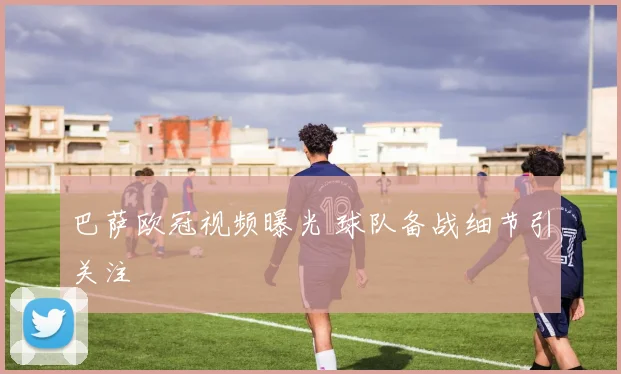 巴萨欧冠视频曝光 球队备战细节引关注
