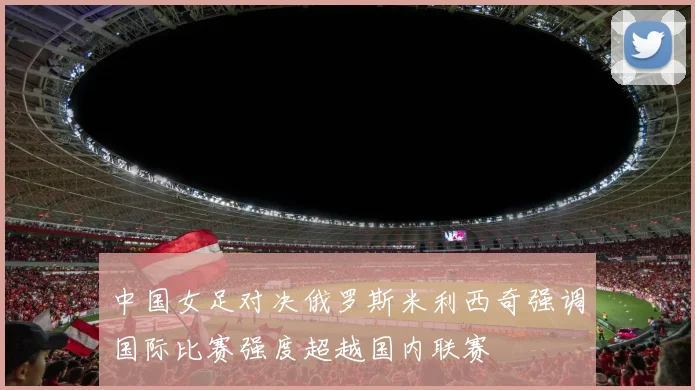 中国女足对决俄罗斯米利西奇强调国际比赛强度超越国内联赛
