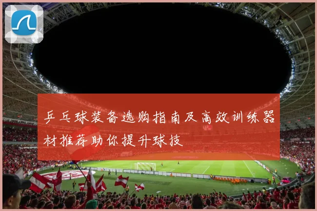 乒乓球装备选购指南及高效训练器材推荐助你提升球技
