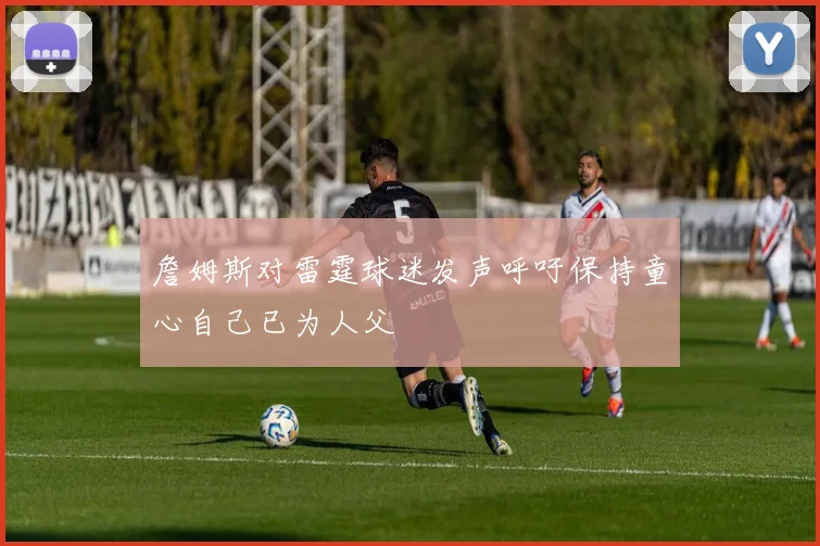 詹姆斯对雷霆球迷发声呼吁保持童心自己已为人父