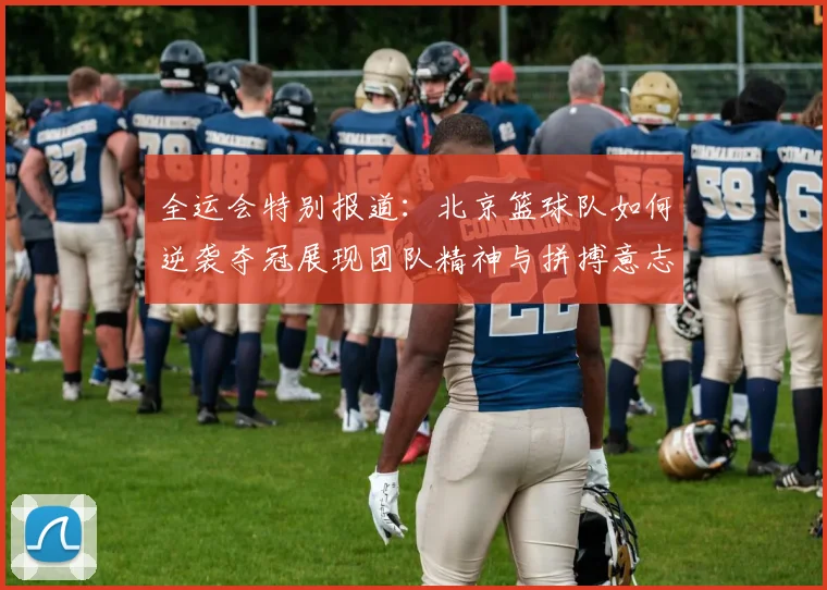 全运会特别报道：北京篮球队如何逆袭夺冠展现团队精神与拼搏意志
